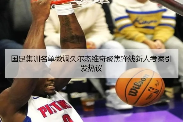 国足集训名单微调久尔杰维奇聚焦锋线新人考察引发热议