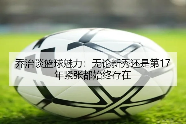 乔治谈篮球魅力：无论新秀还是第17年紧张都始终存在